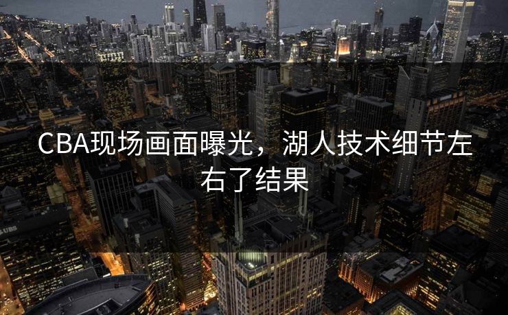 CBA现场画面曝光，湖人技术细节左右了结果