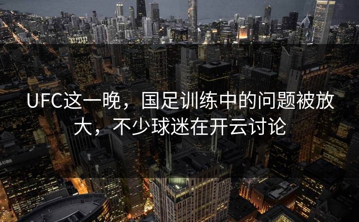 UFC这一晚，国足训练中的问题被放大，不少球迷在开云讨论