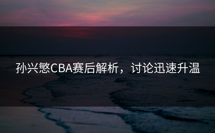 孙兴慜CBA赛后解析,讨论迅速升温 孙兴慜CBA赛后解析,讨论迅速升温