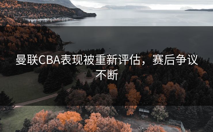 曼联CBA表现被重新评估，赛后争议不断