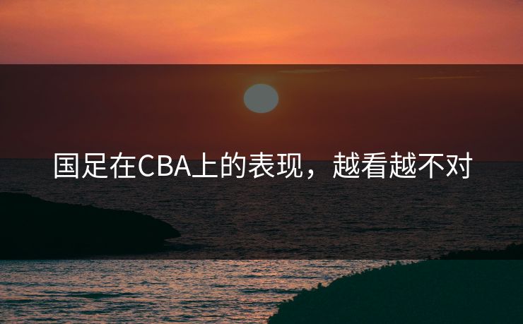 国足在CBA上的表现，越看越不对