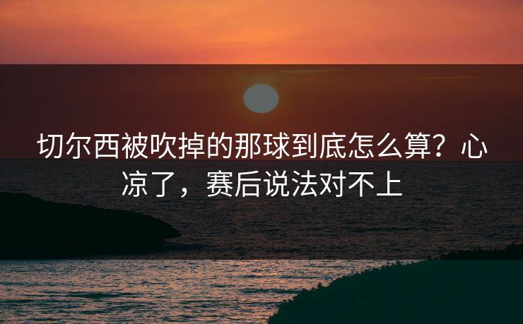 切尔西被吹掉的那球到底怎么算？心凉了，赛后说法对不上