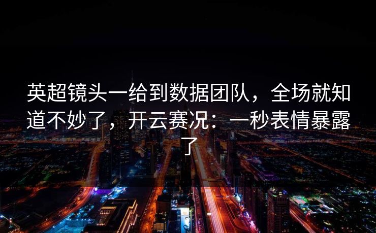 英超镜头一给到数据团队，全场就知道不妙了，开云赛况：一秒表情暴露了