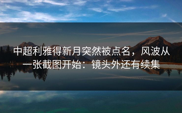 中超利雅得新月突然被点名，风波从一张截图开始：镜头外还有续集