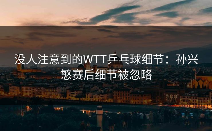 没人注意到的WTT乒乓球细节：孙兴慜赛后细节被忽略