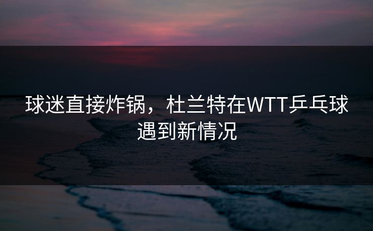 球迷直接炸锅,杜兰特在WTT乒乓球遇到新情况 球迷直接炸锅,杜兰特在WTT乒乓球遇到新情况