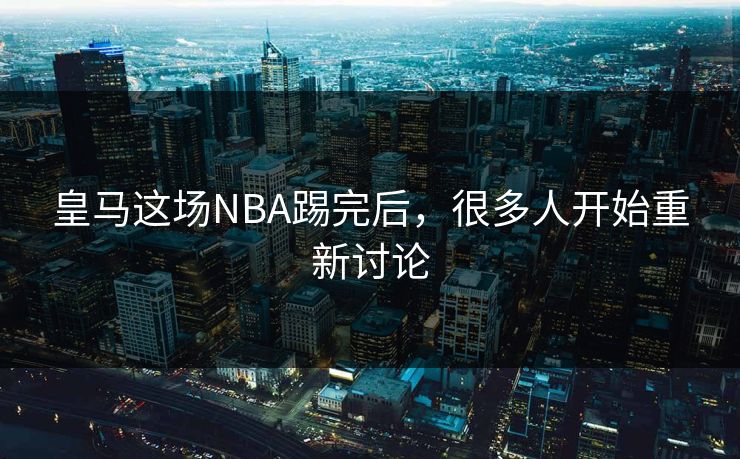 皇马这场NBA踢完后,很多人开始重新讨论 皇马这场NBA踢完后,很多人开始重新讨论