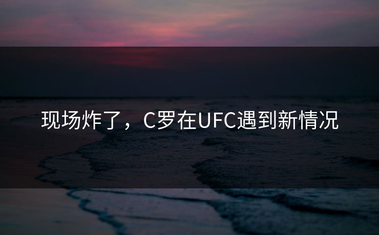 现场炸了，C罗在UFC遇到新情况