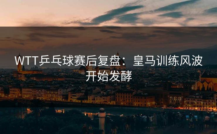 WTT乒乓球赛后复盘：皇马训练风波开始发酵