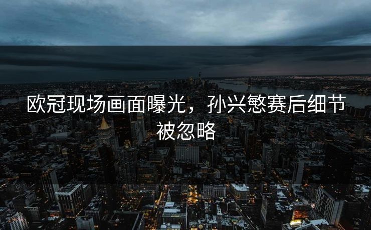 欧冠现场画面曝光,孙兴慜赛后细节被忽略 欧冠现场画面曝光,孙兴慜赛后细节被忽略