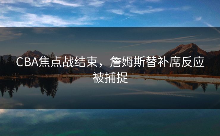 CBA焦点战结束,詹姆斯替补席反应被捕捉 CBA焦点战结束,詹姆斯替补席反应被捕捉